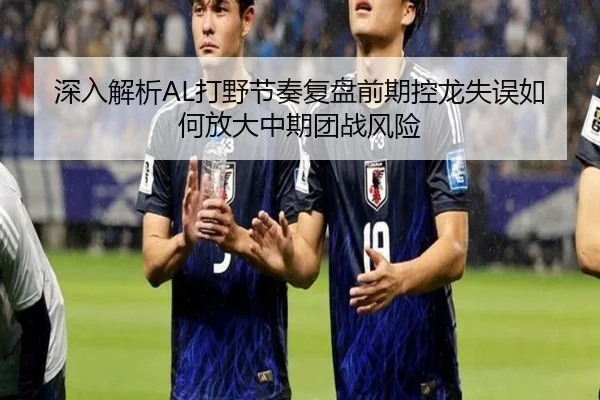 深入解析AL打野节奏复盘前期控龙失误如何放大中期团战风险