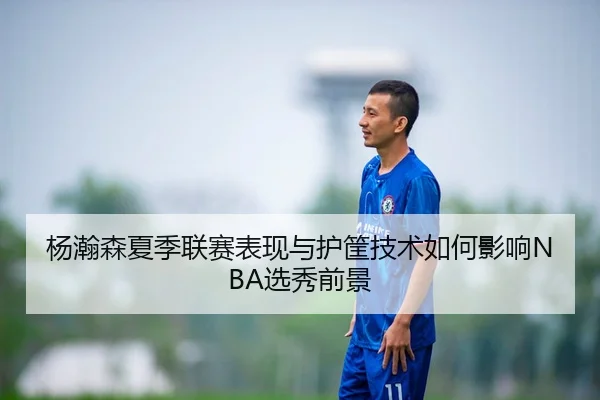 杨瀚森夏季联赛表现与护筐技术如何影响NBA选秀前景