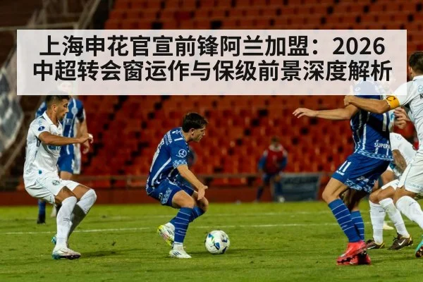 上海申花官宣前锋阿兰加盟：2026中超转会窗运作与保级前景深度解析
