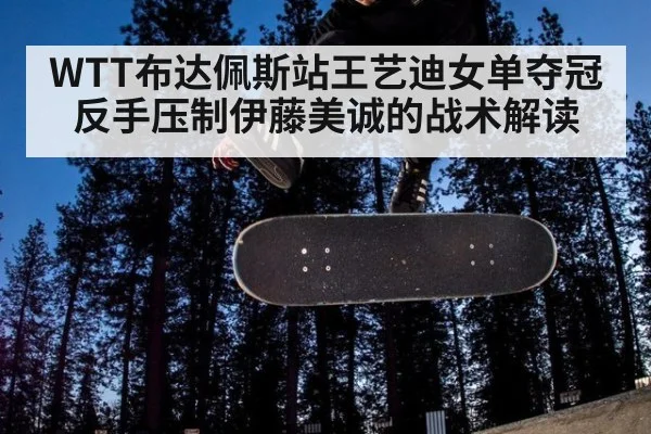 WTT布达佩斯站王艺迪女单夺冠 反手压制伊藤美诚的战术解读