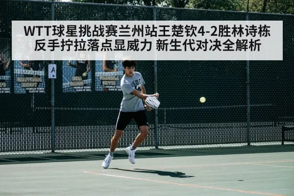 WTT球星挑战赛兰州站王楚钦4-2胜林诗栋 反手拧拉落点显威力 新生代对决全解析