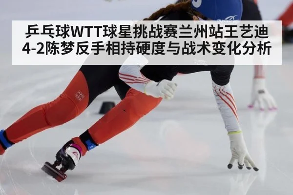 乒乓球WTT球星挑战赛兰州站王艺迪4-2陈梦反手相持硬度与战术变化分析