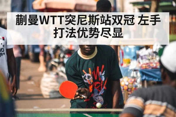 蒯曼WTT突尼斯站双冠 左手打法优势尽显