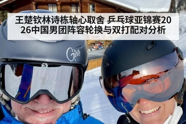 王楚钦林诗栋轴心取舍 乒乓球亚锦赛2026中国男团阵容轮换与双打配对分析