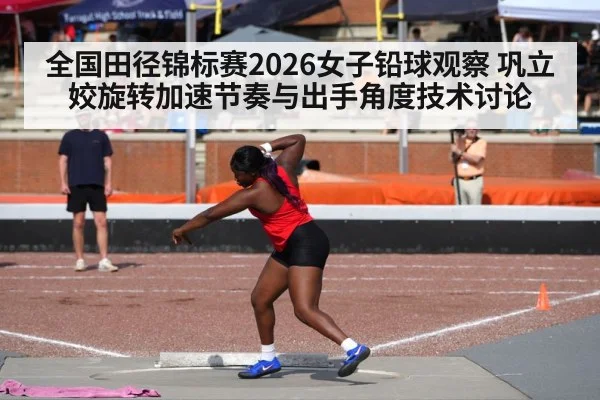 全国田径锦标赛2026女子铅球观察 巩立姣旋转加速节奏与出手角度技术讨论